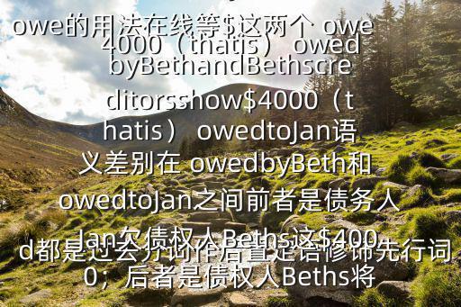 owe的用法在線等$這兩個 owed都是過去分詞作后置定語修飾先行詞$4000：addtionallydebtorsinJanshow$4000（thatis） owedbyBethandBethscreditorsshow$4000（thatis） owedtoJan語義差別在 owedbyBeth和 owedtoJan之間前者是債務人Jan欠債權人Beths這$4000；后者是債權人Beths將