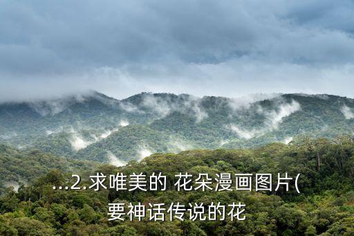 ...2.求唯美的 花朵漫畫圖片(要神話傳說(shuō)的花