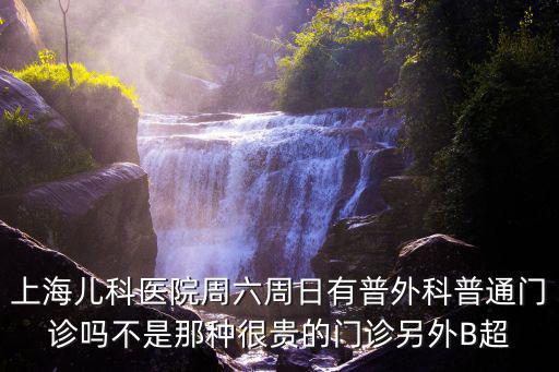 上海兒科醫院周六周日有普外科普通門診嗎不是那種很貴的門診另外B超