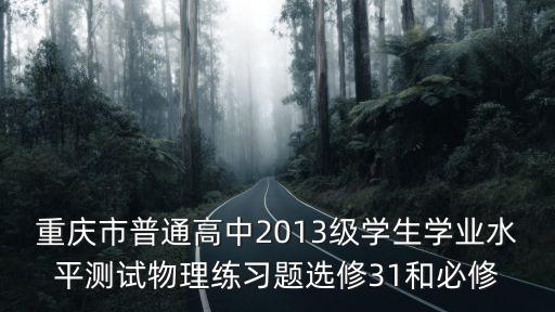 重慶市普通高中2013級學(xué)生學(xué)業(yè)水平測試物理練習(xí)題選修31和必修