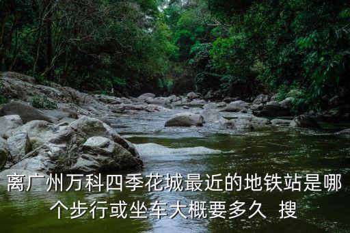 離廣州萬科四季花城最近的地鐵站是哪個(gè)步行或坐車大概要多久  搜