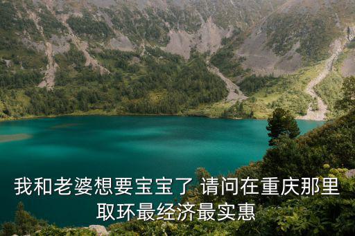 我和老婆想要寶寶了 請問在重慶那里取環(huán)最經(jīng)濟最實惠