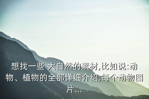 想找一些 大自然的素材,比如說:動物、植物的全部詳細介紹,每個動物圖片...