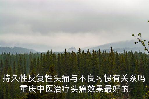 重慶市中醫院劉小琪，持久性反復性頭痛與不良習慣有關系嗎重慶中醫治療頭痛效果最好的