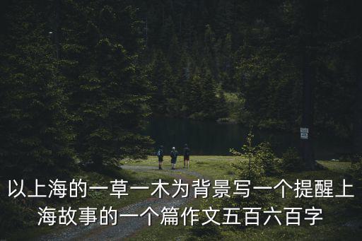 以上海的一草一木為背景寫一個提醒上海故事的一個篇作文五百六百字