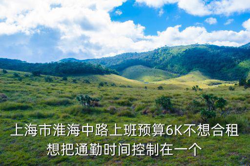 上海市淮海中路上班預(yù)算6K不想合租想把通勤時間控制在一個