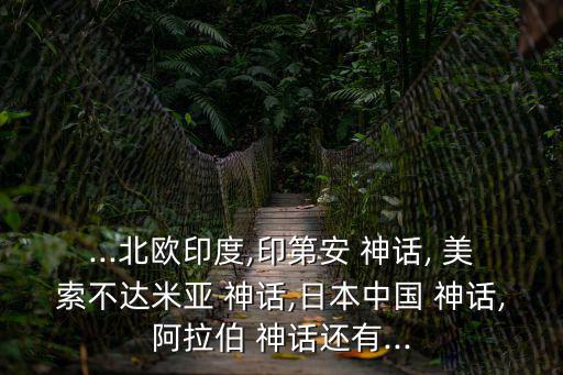 ...北歐印度,印第安 神話, 美索不達米亞 神話,日本中國 神話,阿拉伯 神話還有...
