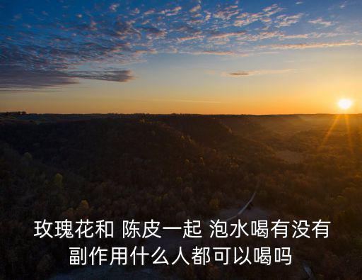  玫瑰花和 陳皮一起 泡水喝有沒有副作用什么人都可以喝嗎