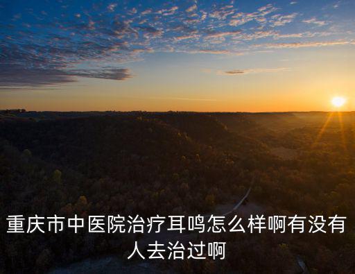 重慶市中醫院治療耳鳴怎么樣啊有沒有人去治過啊