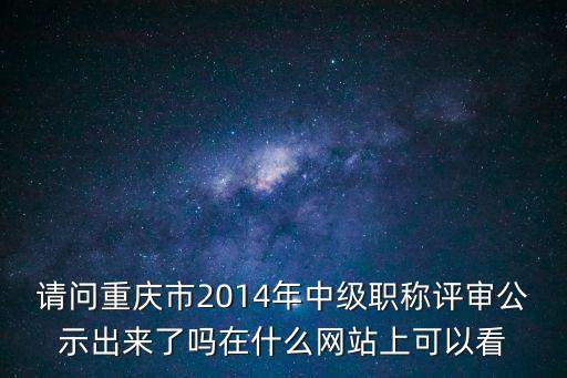 請問重慶市2014年中級職稱評審公示出來了嗎在什么網站上可以看