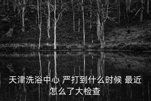 天津洗浴中心 嚴打到什么時候 最近怎么了大檢查