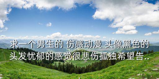 求一個男生的 傷感動漫 頭像黑色的頭發(fā)憂郁的感覺很悲傷孤獨希望告...