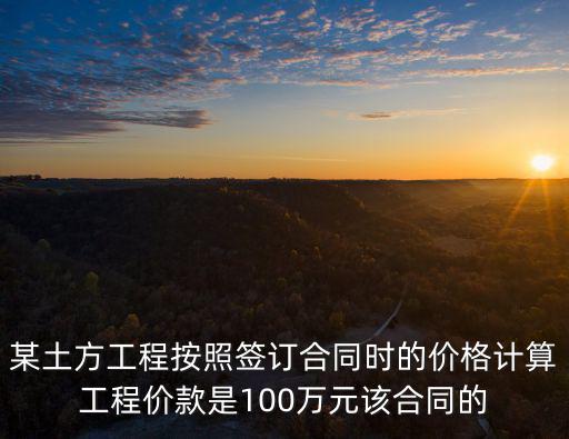 某土方工程按照簽訂合同時的價格計算工程價款是100萬元該合同的