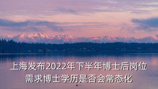 上海發布2022年下半年博士后崗位需求博士學歷是否會常態化