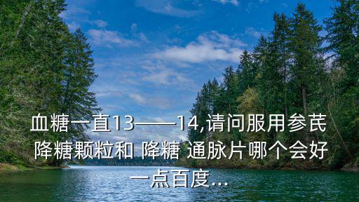 血糖一直13——14,請問服用參芪 降糖顆粒和 降糖 通脈片哪個會好一點百度...