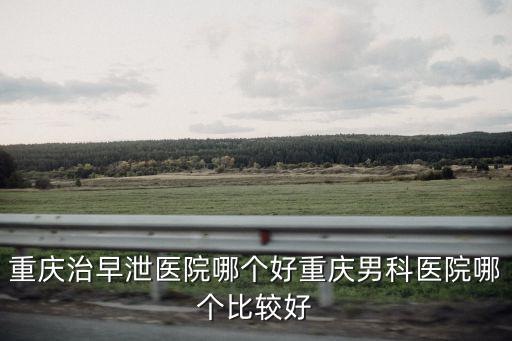 重慶治早泄醫院哪個好重慶男科醫院哪個比較好