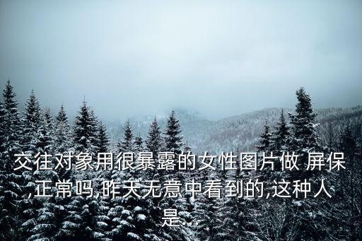交往對象用很暴露的女性圖片做 屏保,正常嗎,昨天無意中看到的,這種人是...