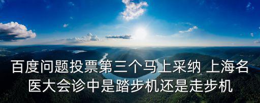 上海市名醫投票，百度問題投票第三個馬上采納 上海名醫大會診中是踏步機還是走步機
