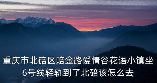 重慶市北碚區賠金路愛情谷花語小鎮坐6號線輕軌到了北碚該怎么去