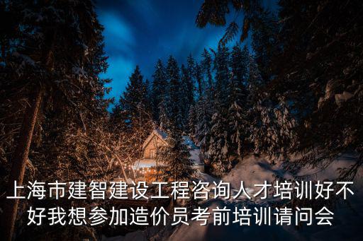 上海市建智建設工程咨詢人才培訓好不好我想參加造價員考前培訓請問會