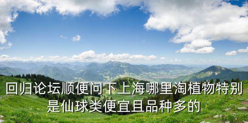 回歸論壇順便問下上海哪里淘植物特別是仙球類便宜且品種多的
