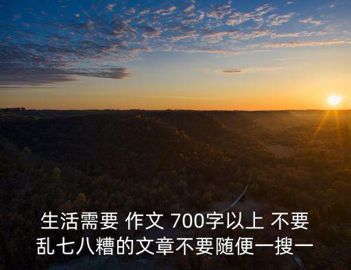 生活需要 作文 700字以上 不要亂七八糟的文章不要隨便一搜一