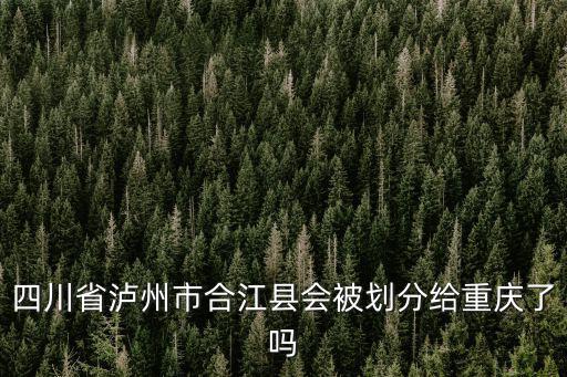 瀘州會規劃到重慶市嗎，四川省瀘州市合江縣會被劃分給重慶了嗎