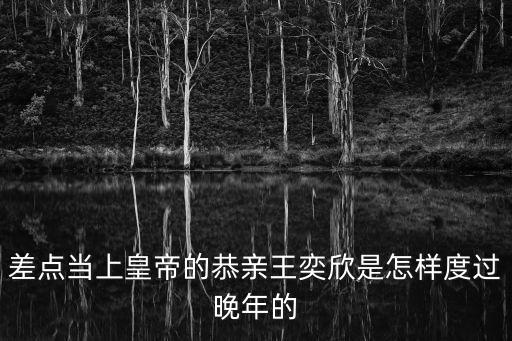 差點當上皇帝的恭親王奕欣是怎樣度過晚年的