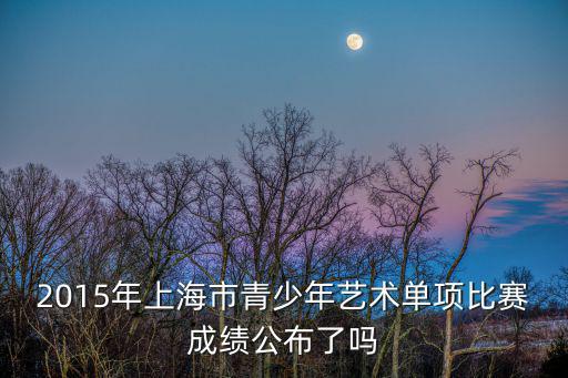 2015年上海市青少年藝術單項比賽成績公布了嗎