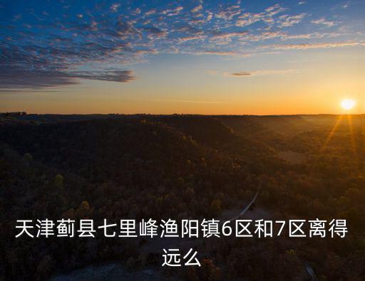 天津薊縣七里峰漁陽鎮(zhèn)6區(qū)和7區(qū)離得遠(yuǎn)么