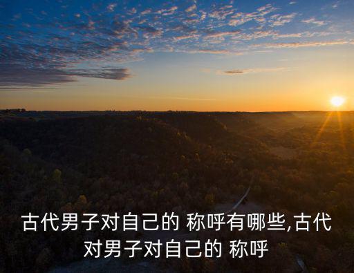 古代男子對自己的 稱呼有哪些,古代對男子對自己的 稱呼