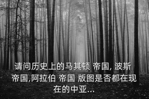 請問歷史上的馬其頓 帝國, 波斯 帝國,阿拉伯 帝國 版圖是否都在現在的中亞...