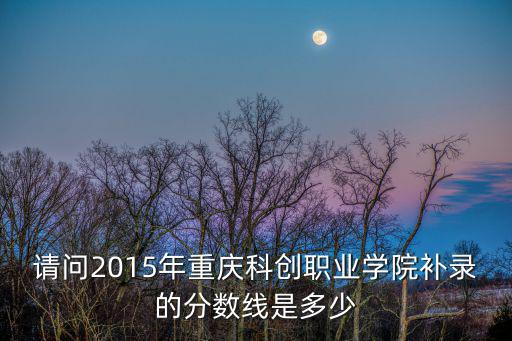 請問2015年重慶科創職業學院補錄的分數線是多少