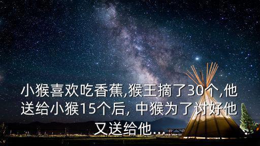 小猴喜歡吃香蕉,猴王摘了30個,他送給小猴15個后, 中猴為了討好他又送給他...