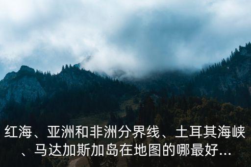 紅海、亞洲和非洲分界線、土耳其海峽、馬達加斯加島在地圖的哪最好...
