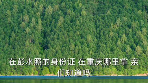在彭水照的身份證 在重慶哪里拿 親們知道嗎