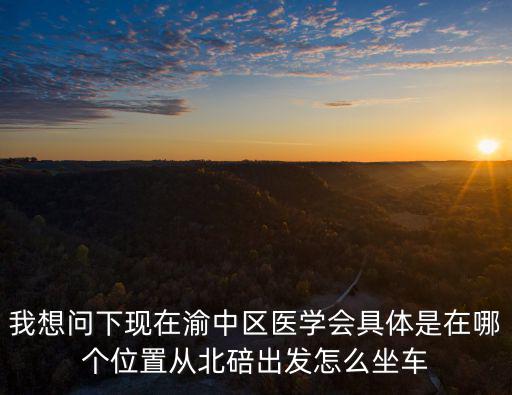 我想問下現在渝中區醫學會具體是在哪個位置從北碚出發怎么坐車