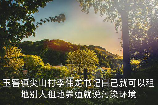 玉窖鎮尖山村李偉龍書記自己就可以租地別人租地養殖就說污染環境
