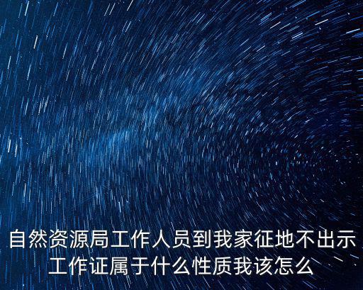 天津市自然資源局人事處，自然資源局工作人員到我家征地不出示工作證屬于什么性質我該怎么