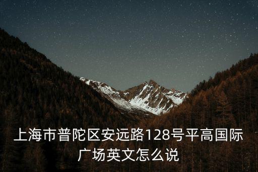 上海市安遠路128號17樓，上海市普陀區(qū)安遠路128號平高國際廣場英文怎么說