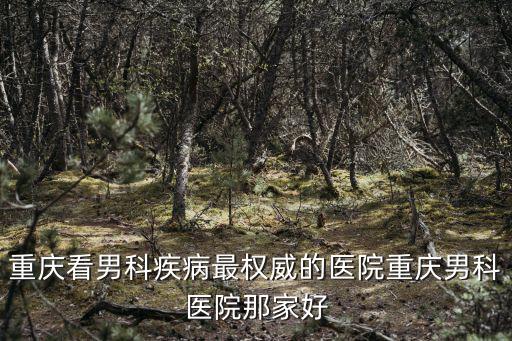 重慶市男科醫院靠譜不，重慶看男科疾病最權威的醫院重慶男科醫院那家好