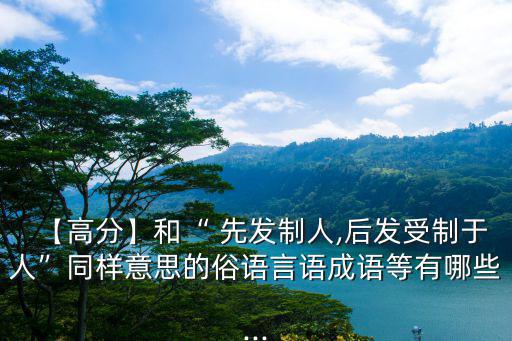 【高分】和“ 先發制人,后發受制于人”同樣意思的俗語言語成語等有哪些...