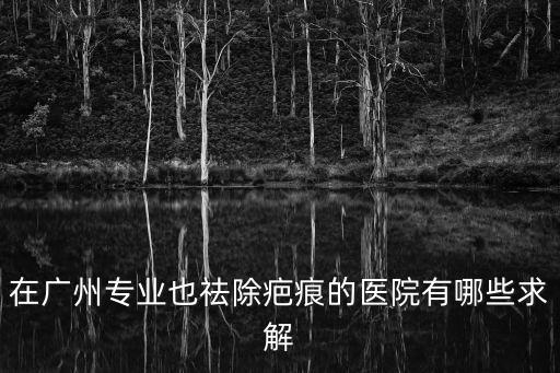 在廣州專業也祛除疤痕的醫院有哪些求解