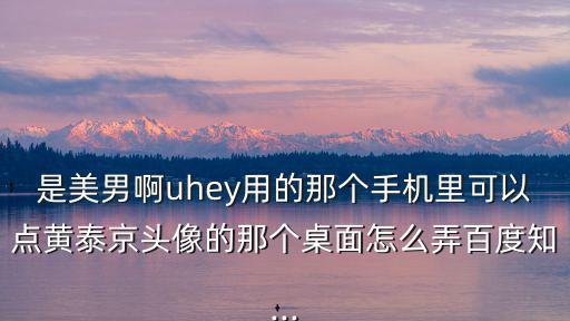 是美男啊uhey用的那個手機里可以點黃泰京頭像的那個桌面怎么弄百度知...