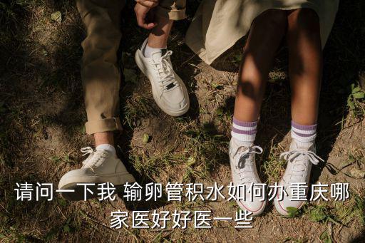 重慶市積水點數目，請問一下我 輸卵管積水如何辦重慶哪家醫好好醫一些