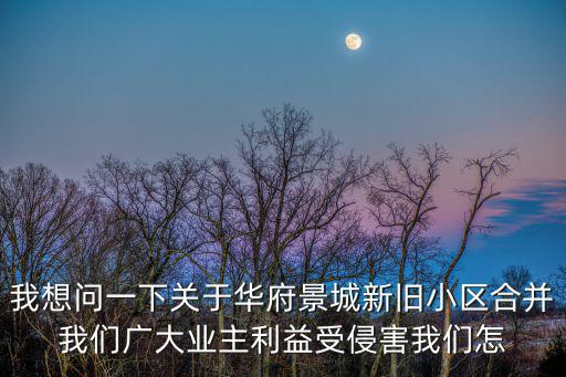 我想問一下關于華府景城新舊小區(qū)合并我們廣大業(yè)主利益受侵害我們怎
