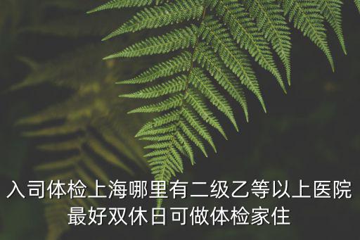 入司體檢上海哪里有二級乙等以上醫院最好雙休日可做體檢家住