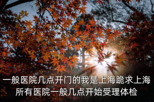 一般醫(yī)院幾點開門的我是上海跪求上海所有醫(yī)院一般幾點開始受理體檢