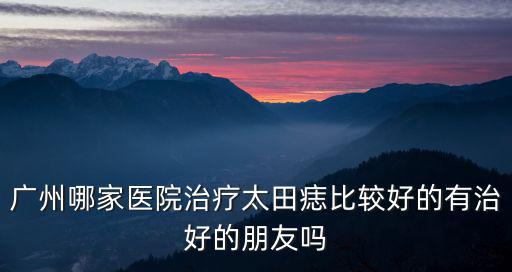 廣州膚康醫院治好過太田痣嗎，廣州哪家醫院治療太田痣比較好的有治好的朋友嗎