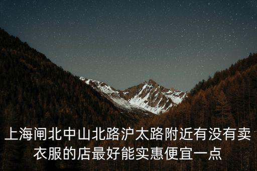 上海閘北中山北路滬太路附近有沒有賣衣服的店最好能實惠便宜一點